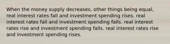 When the money supply decreases, other things being equal, real interest rates fall and investment spending rises. real interest rates fall and investment spending falls. real interest rates rise and investment spending falls. real interest rates rise and investment spending rises.