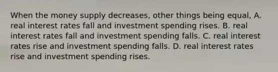 When the money supply decreases, other things being equal, A. real interest rates fall and investment spending rises. B. real interest rates fall and investment spending falls. C. real interest rates rise and investment spending falls. D. real interest rates rise and investment spending rises.