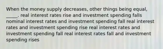 When the money supply decreases, other things being equal, _____. real interest rates rise and investment spending falls nominal interest rates and investment spending fall real interest rates and investment spending rise real interest rates and investment spending fall real interest rates fall and investment spending rises