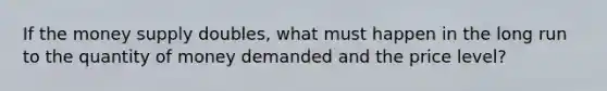 If the money supply doubles, what must happen in the long run to the quantity of money demanded and the price level?
