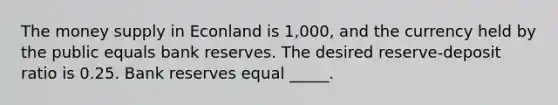 The money supply in Econland is 1,000, and the currency held by the public equals bank reserves. The desired reserve-deposit ratio is 0.25. Bank reserves equal _____.