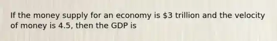 If the money supply for an economy is 3 trillion and the velocity of money is 4.5, then the GDP is