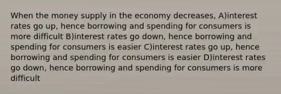 When the money supply in the economy decreases, A)interest rates go up, hence borrowing and spending for consumers is more difficult B)interest rates go down, hence borrowing and spending for consumers is easier C)interest rates go up, hence borrowing and spending for consumers is easier D)interest rates go down, hence borrowing and spending for consumers is more difficult