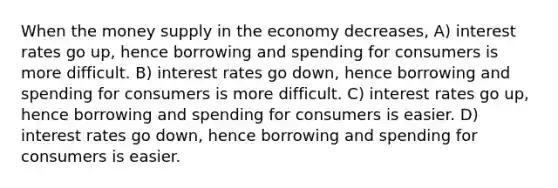 When the money supply in the economy decreases, A) interest rates go up, hence borrowing and spending for consumers is more difficult. B) interest rates go down, hence borrowing and spending for consumers is more difficult. C) interest rates go up, hence borrowing and spending for consumers is easier. D) interest rates go down, hence borrowing and spending for consumers is easier.