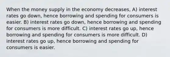 When the money supply in the economy decreases, A) interest rates go down, hence borrowing and spending for consumers is easier. B) interest rates go down, hence borrowing and spending for consumers is more difficult. C) interest rates go up, hence borrowing and spending for consumers is more difficult. D) interest rates go up, hence borrowing and spending for consumers is easier.