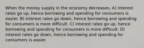 When the money supply in the economy decreases, A) interest rates go up, hence borrowing and spending for consumers is easier. B) interest rates go down, hence borrowing and spending for consumers is more difficult. C) interest rates go up, hence borrowing and spending for consumers is more difficult. D) interest rates go down, hence borrowing and spending for consumers is easier.