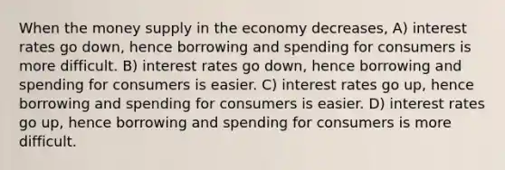 When the money supply in the economy decreases, A) interest rates go down, hence borrowing and spending for consumers is more difficult. B) interest rates go down, hence borrowing and spending for consumers is easier. C) interest rates go up, hence borrowing and spending for consumers is easier. D) interest rates go up, hence borrowing and spending for consumers is more difficult.