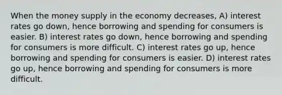 When the money supply in the economy decreases, A) interest rates go down, hence borrowing and spending for consumers is easier. B) interest rates go down, hence borrowing and spending for consumers is more difficult. C) interest rates go up, hence borrowing and spending for consumers is easier. D) interest rates go up, hence borrowing and spending for consumers is more difficult.