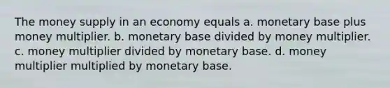 The money supply in an economy equals a. monetary base plus money multiplier. b. monetary base divided by money multiplier. c. money multiplier divided by monetary base. d. money multiplier multiplied by monetary base.