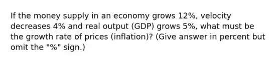 If the money supply in an economy grows 12%, velocity decreases 4% and real output (GDP) grows 5%, what must be the growth rate of prices (inflation)? (Give answer in percent but omit the "%" sign.)