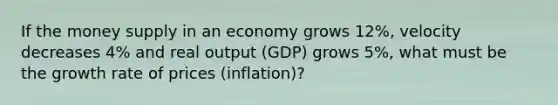 If the money supply in an economy grows 12%, velocity decreases 4% and real output (GDP) grows 5%, what must be the growth rate of prices (inflation)?