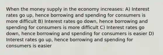 When the money supply in the economy increases: A) Interest rates go up, hence borrowing and spending for consumers is more difficult B) Interest rates go down, hence borrowing and spending for consumers is more difficult C) Interest rates go down, hence borrowing and spending for consumers is easier D) Interest rates go up, hence borrowing and spending for consumers is easier