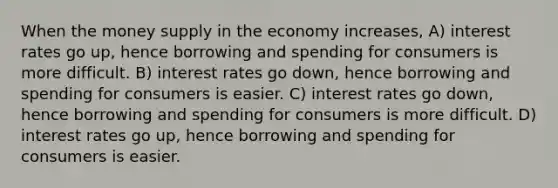 When the money supply in the economy increases, A) interest rates go up, hence borrowing and spending for consumers is more difficult. B) interest rates go down, hence borrowing and spending for consumers is easier. C) interest rates go down, hence borrowing and spending for consumers is more difficult. D) interest rates go up, hence borrowing and spending for consumers is easier.