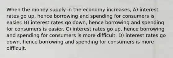 When the money supply in the economy increases, A) interest rates go up, hence borrowing and spending for consumers is easier. B) interest rates go down, hence borrowing and spending for consumers is easier. C) interest rates go up, hence borrowing and spending for consumers is more difficult. D) interest rates go down, hence borrowing and spending for consumers is more difficult.