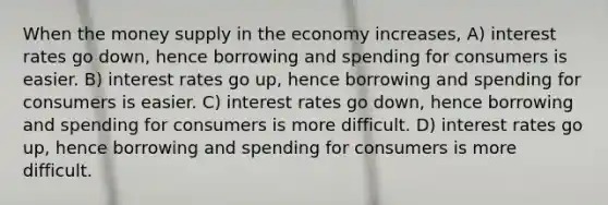 When the money supply in the economy increases, A) interest rates go down, hence borrowing and spending for consumers is easier. B) interest rates go up, hence borrowing and spending for consumers is easier. C) interest rates go down, hence borrowing and spending for consumers is more difficult. D) interest rates go up, hence borrowing and spending for consumers is more difficult.