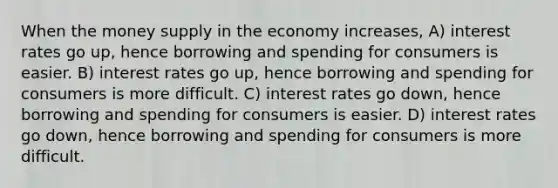 When the money supply in the economy increases, A) interest rates go up, hence borrowing and spending for consumers is easier. B) interest rates go up, hence borrowing and spending for consumers is more difficult. C) interest rates go down, hence borrowing and spending for consumers is easier. D) interest rates go down, hence borrowing and spending for consumers is more difficult.