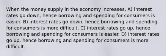 When the money supply in the economy increases, A) interest rates go down, hence borrowing and spending for consumers is easier. B) interest rates go down, hence borrowing and spending for consumers is more difficult. C) interest rates go up, hence borrowing and spending for consumers is easier. D) interest rates go up, hence borrowing and spending for consumers is more difficult.