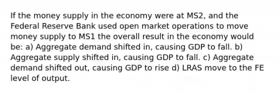 If the money supply in the economy were at MS2, and the Federal Reserve Bank used open market operations to move money supply to MS1 the overall result in the economy would be: a) Aggregate demand shifted in, causing GDP to fall. b) Aggregate supply shifted in, causing GDP to fall. c) Aggregate demand shifted out, causing GDP to rise d) LRAS move to the FE level of output.