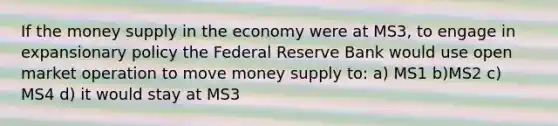 If the money supply in the economy were at MS3, to engage in expansionary policy the Federal Reserve Bank would use open market operation to move money supply to: a) MS1 b)MS2 c) MS4 d) it would stay at MS3