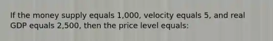 If the money supply equals 1,000, velocity equals 5, and real GDP equals 2,500, then the price level equals: