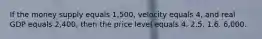 If the money supply equals 1,500, velocity equals 4, and real GDP equals 2,400, then the price level equals 4. 2.5. 1.6. 6,000.