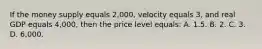 If the money supply equals 2,000, velocity equals 3, and real GDP equals 4,000, then the price level equals: A. 1.5. B. 2. C. 3. D. 6,000.