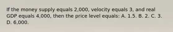 If the money supply equals 2,000, velocity equals 3, and real GDP equals 4,000, then the price level equals: A. 1.5. B. 2. C. 3. D. 6,000.