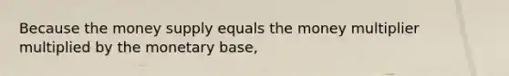 Because the money supply equals the money multiplier multiplied by the monetary base,