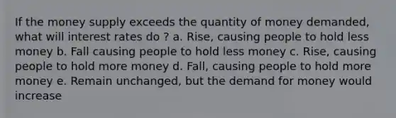 If the money supply exceeds the quantity of money demanded, what will interest rates do ? a. Rise, causing people to hold less money b. Fall causing people to hold less money c. Rise, causing people to hold more money d. Fall, causing people to hold more money e. Remain unchanged, but the demand for money would increase