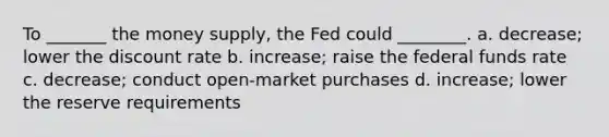 To _______ the money supply, the Fed could ________. a. decrease; lower the discount rate b. increase; raise the federal funds rate c. decrease; conduct open-market purchases d. increase; lower the reserve requirements