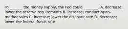 To _______ the money supply, the Fed could ________. A. decrease; lower the reserve requirements B. increase; conduct open-market sales C. increase; lower the discount rate D. decrease; lower the federal funds rate