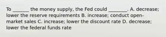 To _______ the money supply, the Fed could ________. A. decrease; lower the reserve requirements B. increase; conduct open-market sales C. increase; lower the discount rate D. decrease; lower the federal funds rate