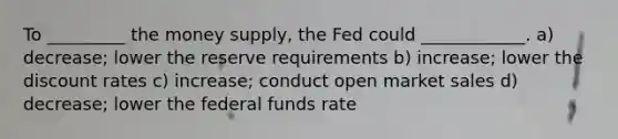 To _________ the money supply, the Fed could ____________. a) decrease; lower the reserve requirements b) increase; lower the discount rates c) increase; conduct open market sales d) decrease; lower the federal funds rate