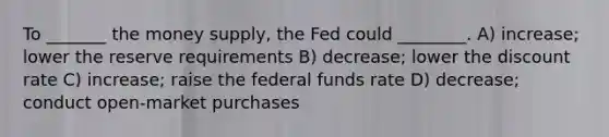 To _______ the money supply, the Fed could ________. A) increase; lower the reserve requirements B) decrease; lower the discount rate C) increase; raise the federal funds rate D) decrease; conduct open-market purchases