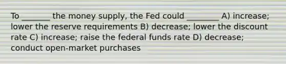 To _______ the money supply, the Fed could ________ A) increase; lower the reserve requirements B) decrease; lower the discount rate C) increase; raise the federal funds rate D) decrease; conduct open-market purchases