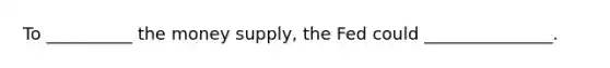 To __________ the money supply, the Fed could _______________.