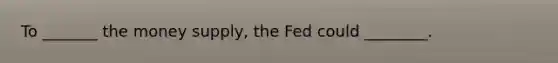 To _______ the money supply, the Fed could ________.