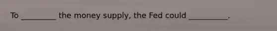 To _________ the money supply, the Fed could __________.