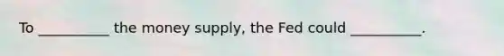 To __________ the money supply, the Fed could __________.