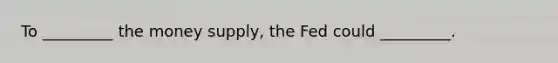 To _________ the money supply, the Fed could _________.