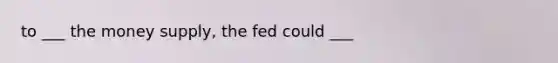 to ___ the money supply, the fed could ___