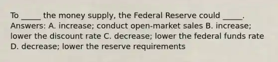 To _____ the money supply, the Federal Reserve could _____. Answers: A. increase; conduct open-market sales B. increase; lower the discount rate C. decrease; lower the federal funds rate D. decrease; lower the reserve requirements