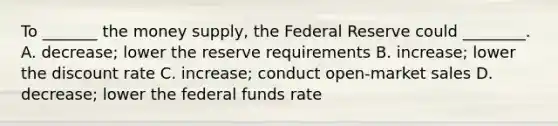 To _______ the money supply, the Federal Reserve could ________. A. decrease; lower the reserve requirements B. increase; lower the discount rate C. increase; conduct open-market sales D. decrease; lower the federal funds rate