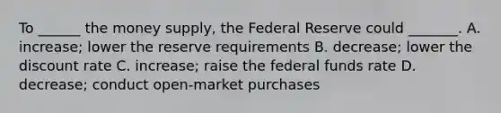 To ______ the money supply, the Federal Reserve could _______. A. increase; lower the reserve requirements B. decrease; lower the discount rate C. increase; raise the federal funds rate D. decrease; conduct open-market purchases