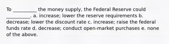 To __________ the money supply, the Federal Reserve could __________. a. increase; lower the reserve requirements b. decrease; lower the discount rate c. increase; raise the federal funds rate d. decrease; conduct open-market purchases e. none of the above.