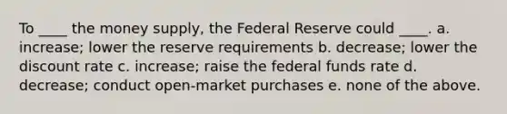 To ____ the money supply, the Federal Reserve could ____. a. increase; lower the reserve requirements b. decrease; lower the discount rate c. increase; raise the federal funds rate d. decrease; conduct open-market purchases e. none of the above.