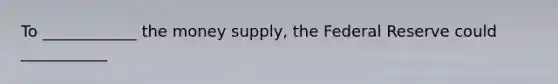 To ____________ the money supply, the Federal Reserve could ___________