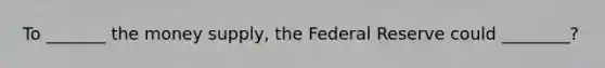 To _______ the money supply, the Federal Reserve could ________?