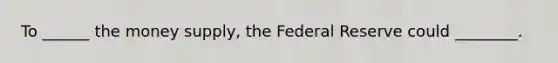 To ______ the money supply, the Federal Reserve could ________.