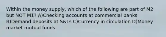 Within the money supply, which of the following are part of M2 but NOT M1? A)Checking accounts at commercial banks B)Demand deposits at S&Ls C)Currency in circulation D)Money market mutual funds